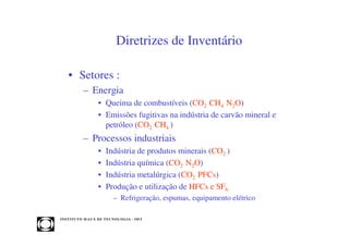 Diretrizes de Inventário

    • Setores :
             – Energia
                      • Queima de combustíveis (CO2 CH4 N2O)
                      • Emissões fugitivas na indústria de carvão mineral e
                        petróleo (CO2 CH4 )
             – Processos industriais
                      •    Indústria de produtos minerais (CO2 )
                      •    Indústria química (CO2 N2O)
                      •    Indústria metalúrgica (CO2 PFCs)
                      •    Produção e utilização de HFCs e SF6
                               – Refrigeração, espumas, equipamento elétrico

INST ITU T O M A U Á D E T EC N O L O G IA - IM T
 