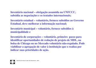 Inventário nacional – obrigação assumida na UNFCCC,
subsidia as negociações e os tratados internacionais;
Inventário estadual – voluntário, fornece subsídios ao Governo
Estadual, deve melhorar a informação nacional;
Inventário municipal – voluntário, fornece subsídios à
municipalidade e
Inventário de corporações – voluntário, primeiro passo para
identificar oportunidades de redução de projeto de MDL, na
bolsa de Chicago ou no Mercado voluntário não-regulado. Pode
viabilizar a agregação de valor à instituição que o realiza por
indicar suas prioridades de ação.


     INST ITU T O M A U Á D E T EC N O L O G IA - IM T
 