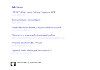 Referências:

UNFCCC, Protocolo de Quioto e Projetos de MDL
www.unfccc.int

Bases científicas e metodológicas
www.ipcc.ch

Projetos brasileiros de MDL e legislação federal nacional
www.mct.gov.br/clima

Página sobre o tema na agência ambiental paulista
http://www.cetesb.sp.gov.br/Tecnologia/questoes_globais.asp

Programa Brasileiro GHG Protocol
www.ghgprotocol.org

Projeto de Lei de Mudanças Climátcas do ESP
http://www.al.sp.gov.br



      INST ITU T O M A U Á D E T EC N O L O G IA - IM T
 