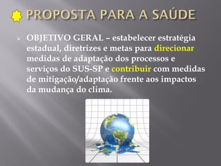  OBJETIVO GERAL – estabelecer estratégia
estadual, diretrizes e metas para direcionar
medidas de adaptação dos processos e
serviços do SUS-SP e contribuir com medidas
de mitigação/adaptação frente aos impactos
da mudança do clima.
 