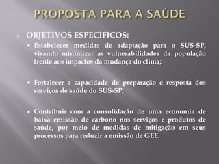  OBJETIVOS ESPECÍFICOS:
 Estabelecer medidas de adaptação para o SUS-SP,
visando minimizar as vulnerabilidades da população
frente aos impactos da mudança do clima;
 Fortalecer a capacidade de preparação e resposta dos
serviços de saúde do SUS-SP;
 Contribuir com a consolidação de uma economia de
baixa emissão de carbono nos serviços e produtos de
saúde, por meio de medidas de mitigação em seus
processos para reduzir a emissão de GEE.
 