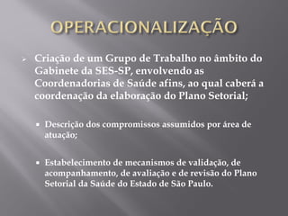  Criação de um Grupo de Trabalho no âmbito do
Gabinete da SES-SP, envolvendo as
Coordenadorias de Saúde afins, ao qual caberá a
coordenação da elaboração do Plano Setorial;
 Descrição dos compromissos assumidos por área de
atuação;
 Estabelecimento de mecanismos de validação, de
acompanhamento, de avaliação e de revisão do Plano
Setorial da Saúde do Estado de São Paulo.
 