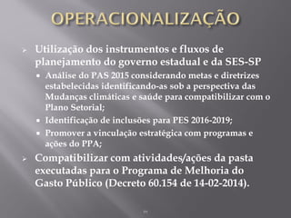  Utilização dos instrumentos e fluxos de
planejamento do governo estadual e da SES-SP
 Análise do PAS 2015 considerando metas e diretrizes
estabelecidas identificando-as sob a perspectiva das
Mudanças climáticas e saúde para compatibilizar com o
Plano Setorial;
 Identificação de inclusões para PES 2016-2019;
 Promover a vinculação estratégica com programas e
ações do PPA;
 Compatibilizar com atividades/ações da pasta
executadas para o Programa de Melhoria do
Gasto Público (Decreto 60.154 de 14-02-2014).
m
 