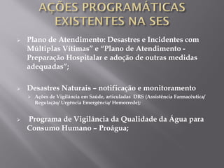  Plano de Atendimento: Desastres e Incidentes com
Múltiplas Vítimas” e “Plano de Atendimento -
Preparação Hospitalar e adoção de outras medidas
adequadas”;
 Desastres Naturais – notificação e monitoramento
 Ações de Vigilância em Saúde, articuladas DRS (Assistência Farmacêutica/
Regulação/ Urgência Emergência/ Hemorrede);
 Programa de Vigilância da Qualidade da Água para
Consumo Humano – Proágua;
 