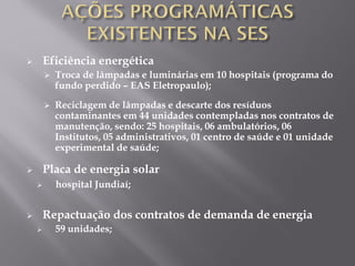  Eficiência energética
 Troca de lâmpadas e luminárias em 10 hospitais (programa do
fundo perdido – EAS Eletropaulo);
 Reciclagem de lâmpadas e descarte dos resíduos
contaminantes em 44 unidades contempladas nos contratos de
manutenção, sendo: 25 hospitais, 06 ambulatórios, 06
Institutos, 05 administrativos, 01 centro de saúde e 01 unidade
experimental de saúde;
 Placa de energia solar
 hospital Jundiaí;
 Repactuação dos contratos de demanda de energia
 59 unidades;
 
