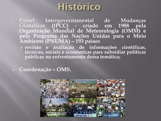 Painel Intergovernamental de Mudanças
Climáticas (IPCC) - criado em 1988 pela
Organização Mundial de Meteorologia (OMM) e
pelo Programa das Nações Unidas para o Meio
Ambiente (PNUMA) – 193 países
 revisão e avaliação de informações científicas,
técnicas, sociais e econômicas para subsidiar políticas
públicas no enfrentamento dessa temática;
 Coordenação – OMS.
 