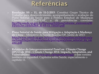  Resolução SS – 11, de 11-2-2015: Constitui Grupo Técnico de
Trabalho para desenvolvimento, acompanhamento e avaliação do
Plano Setorial da Saúde para a Política Estadual de Mudanças
Climáticas – PSS-PEMC, e dá providências correlatas:
ftp://ftp.saude.sp.gov.br/ftpsessp/bibliote/informe_eletronico/20
15/iels.fev.15/Iels29/E_R-SS-11_110215.pdf
 Plano Setorial da Saúde para Mitigação e Adaptação à Mudança
do Clima – Ministério da Saúde-Brasília/DF, Junho de 2013:
http://www.cetesb.sp.gov.br/userfiles/file/mudancasclimaticas/p
roclima/file/publicacoes/saude/portugues/plano_setorial_da_sm
amc.pdf
 Relatórios do Intergovernmental Panel on Climate Change
(IPCC) de 2014 - Climate Change 2014: Impacts, Adaptation, and
Vulnerability: http://www.ipcc.ch/report/ar5/wg2/ e tem versões
também em espanhol. Capítulos sobre Saúde, especialmente o
capítulo 11.
 