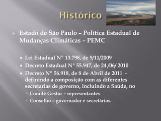  Estado de São Paulo – Política Estadual de
Mudanças Climáticas – PEMC
 Lei Estadual Nº 13.798, de 9/11/2009
 Decreto Estadual Nº 55.947, de 24 /06/ 2010
 Decreto Nº 56.918, de 8 de Abril de 2011 -
definindo a composição com as diferentes
secretarias de governo, incluindo a Saúde, no
 Comitê Gestor – representantes
 Conselho – governador e secretários.
 