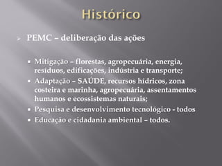 PEMC – deliberação das ações
 Mitigação – florestas, agropecuária, energia,
resíduos, edificações, indústria e transporte;
 Adaptação – SAÚDE, recursos hídricos, zona
costeira e marinha, agropecuária, assentamentos
humanos e ecossistemas naturais;
 Pesquisa e desenvolvimento tecnológico - todos
 Educação e cidadania ambiental – todos.
 