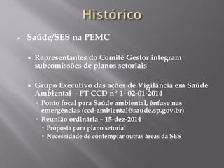  Saúde/SES na PEMC
 Representantes do Comitê Gestor integram
subcomissões de planos setoriais
 Grupo Executivo das ações de Vigilância em Saúde
Ambiental - PT CCD nº 1- 02-01-2014
 Ponto focal para Saúde ambiental, ênfase nas
emergências (ccd-ambiental@saude.sp.gov.br)
 Reunião ordinária – 15-dez-2014
 Proposta para plano setorial
 Necessidade de contemplar outras áreas da SES
 