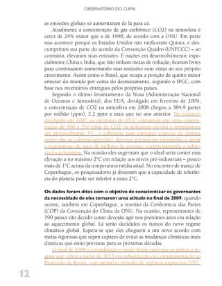 OBSERVATóRIO DO CLIMA


     as emissões globais só aumentaram de lá para cá.
         Atualmente a concentração de gás carbônico (CO2) na atmosfera é
     cerca de 24% maior que a de 1990, de acordo com a ONU. Em parte
     isso acontece porque os Estados Unidos não ratificaram Quioto, e des-
     cumpriram sua parte do acordo da Convenção Quadro (UNFCCC) – ao
     contrário, elevaram suas emissões. E nações em desenvolvimento, espe-
     cialmente China e Índia, que não tinham metas de redução, ficaram livres
     para continuarem aumentando suas emissões com vistas ao seu próprio
     crescimento. Assim como o Brasil, que ocupa a posição de quinto maior
     emissor do mundo por conta do desmatamento, segundo o IPCC, com
     base nos inventários entregues pelos próprios países.
         Segundo o último levantamento da Noaa (Administração Nacional
     de Oceanos e Atmosfera), dos EUA, divulgado em fevereiro de 2009,
     a concentração de CO2 na atmosfera em 2008 chegou a 384,9 partes
     por milhão (ppm), 2,2 ppm a mais que no ano anterior. No relatório
     divulgado em 2007, os cientistas do IPCC estimaram que uma concen-
     tração de 500 a 550 ppm de CO2 na atmosfera elevará a temperatura
     em provavelmente 3°C, o suficiente para extinguir espécies de plantas
     (entre elas as culturas agrícolas), derreter geleiras em montanhas e afetar
     o suprimento de água de milhões de pessoas, comprometendo a sobre-
     vivência humana. Na ocasião eles sugeriram que o ideal seria conter essa
     elevação a no máximo 2°C em relação aos níveis pré-industriais – pouco
     mais de 1°C acima da temperatura média atual. No encontro de março de
     Copenhague, os pesquisadores já disseram que a capacidade de tolerân-
     cia do planeta pode ser inferior a esses 2°C.

     Os dados foram ditos com o objetivo de conscientizar os governantes
     da necessidade de eles tomarem uma atitude no final de 2009, quando
     ocorre, também em Copenhague, a reunião da Conferência das Partes
     (COP) da Convenção do Clima da ONU. Na ocasião, representantes de
     190 países vão decidir como deverão agir nos próximos anos em relação
     ao aquecimento global. Lá serão decididos os rumos do novo regime
     climático global. Espera-se que eles cheguem a um novo acordo com
     metas rigorosas que sejam capazes de evitar as mudanças climáticas mais
     drásticas que estão previstas para as próximas décadas.
         O final de 2009 é considerado o prazo limite para que se defina o re-
     gime que valerá a partir de 2013 em substituição ou complementação ao
     Protocolo de Kyoto, cujo primeiro período de vigência expira em 2012.

12
 
