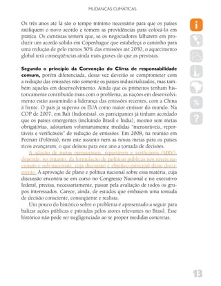 MUDANÇAS CLIMáTICAS


Os três anos até lá são o tempo mínimo necessário para que os países
ratifiquem o novo acordo e tomem as providências para colocá-lo em
prática. Os cientistas temem que, se os negociadores falharem em pro-
duzir um acordo sólido em Copenhague que estabeleça o caminho para
uma redução de pelo menos 50% das emissões até 2050, o aquecimento
global terá conseqüências ainda mais graves do que as previstas.

Segundo o princípio da Convenção do Clima de responsabilidade
comum, porém diferenciada, dessa vez deverão se comprometer com
a redução das emissões não somente os países industrializados, mas tam-
bém aqueles em desenvolvimento. Ainda que os primeiros tenham his-
toricamente contribuído mais com o problema, as nações em desenvolvi-
mento estão assumindo a liderança das emissões recentes, com a China
à frente. O país já superou os EUA como maior emissor do mundo. Na
COP de 2007, em Bali (Indonésia), os participantes já tinham acordado
que os países emergentes (incluindo Brasil e Índia), mesmo sem metas
obrigatórias, adotariam voluntariamente medidas “mensuráveis, repor-
táveis e verificáveis” de redução de emissões. Em 2008, na reunião em
Poznan (Polônia), nem este assunto nem as novas metas para os países
ricos avançaram, o que deixou para este ano a tomada de decisões.
    A adoção de metas mensuráveis, reportáveis e verificáveis (MRV),
depende, no entanto, da formulação de políticas públicas nos níveis na-
cionais e sub-nacionais, cuja discussão é objetivo principal deste docu-
mento. A aprovação de plano e política nacional sobre essa matéria, cuja
discussão encontra-se em curso no Congresso Nacional e no executivo
federal, precisa, necessariamente, passar pela avaliação de todos os gru-
pos interessados. Carece, ainda, de estudos que embasem uma tomada
de decisão consciente, conseqüente e realista.
    Um pouco do histórico sobre o problema é apresentado a seguir para
balizar ações públicas e privadas pelos atores relevantes no Brasil. Esse
histórico não pode ser negligenciado ao se propor medidas concretas.




                                                                            13
 