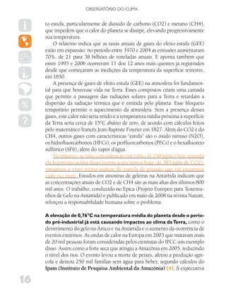 OBSERVATóRIO DO CLIMA


     to estufa, particularmente de dióxido de carbono (CO2) e metano (CH4),
     que impedem que o calor do planeta se dissipe, elevando progressivamente
     sua temperatura.
         O relatório indica que as taxas anuais de gases do efeito estufa (GEE)
     estão em expansão: no período entre 1970 e 2004 as emissões aumentaram
     70%, de 21 para 38 bilhões de toneladas anuais. E aponta também que
     entre 1995 e 2006 ocorreram 11 dos 12 anos mais quentes já registrados
     desde que começaram as medições da temperatura da superfície terrestre,
     em 1850.
         A presença de gases de efeito estufa (GEE) na atmosfera foi fundamen-
     tal para que houvesse vida na Terra. Esses compostos criam uma camada
     que permite a passagem das radiações solares para a Terra e retardam a
     dispersão da radiação térmica que é emitida pelo planeta. Esse bloqueio
     temporário permite o aquecimento da atmosfera. Sem a presença desses
     gases, esse calor não seria retido e a temperatura média próxima à superfície
     da Terra seria cerca de 15°C abaixo de zero, de acordo com cálculos feitos
     pelo matemático francês Jean-Baptiste Fourier em 1827. Além do CO2 e do
     CH4, outros gases com características “estufa” são o óxido nitroso (N2O),
     os hidrofluorcarbonos (HFCs), os perfluorcarbonos (PFCs) e o hexafluoreto
     sulfúrico (SF6), além do vapor d’água.
         No entanto, se uma concentração em torno de 250 ppm é boa, quando
     ela fica muito acima disso (como a que temos hoje, de 385 ppm de CO2),
     passamos a viver numa espécie de panela de pressão que vai esquentar
     cada vez mais. Estudos em amostras de geleiras na Antártida indicam que
     as concentrações atuais de CO2 e de CH4 são as mais altas dos últimos 800
     mil anos. O trabalho, conduzido no Epica (Projeto Europeu para Testemu-
     nhos de Gelo na Antártida) e publicado em maio de 2008 na revista Nature,
     reforçou a responsabilidade humana sobre o problema.

     A elevação de 0,76°C na temperatura média do planeta desde o perío-
     do pré-industrial já está causando impactos ao clima da Terra, como o
     derretimento do gelo no Ártico e na Antártida e o aumento da ocorrência de
     eventos extremos. As ondas de calor na Europa em 2003 que mataram mais
     de 20 mil pessoas foram consideradas pelos cientistas do IPCC um exemplo
     disso. Assim como a forte seca que atingiu a Amazônia em 2005, reduzindo
     o nível dos rios. O evento levou a morte de peixes, afetou a produção agrí-
     cola e deixou 250 mil famílias sem água para beber, segundo cálculos do
     Ipam (Instituto de Pesquisa Ambiental da Amazônia) [4]. A expectativa

16
 