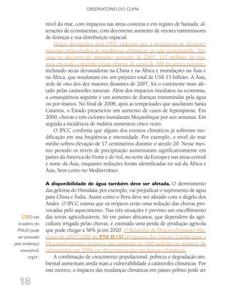 OBSERVATóRIO DO CLIMA


                   nível do mar, com impactos nas áreas costeiras e em regiões de baixada; al-
                   terações de ecossistemas, com decorrente aumento de vetores transmissores
                   de doenças e sua distribuição espacial.
                       Dados divulgados pela ONU indicam que a freqüência de desastres
                   naturais relacionados às mudanças climáticas já está aumentando. Ap-
                   enas no decorrer do primeiro semestre de 2007, 117 milhões de pes-
                   soas em todo o mundo foram vítimas de cerca de 300 desastres naturais,
                   incluindo secas devastadoras na China e na África e inundações na Ásia e
                   na África, que resultaram em um prejuízo total de US$ 15 bilhões. A Ásia,
                   sede de oito dos dez maiores desastres de 2007, foi o continente mais afe-
                   tado pelas catástrofes naturais. Além dos impactos imediatos na economia,
                   a conseqüência seguinte é um aumento de doenças transmitidas pela água
                   ou por insetos. No final de 2008, após as tempestades que assolaram Santa
                   Catarina, o Estado presenciou um aumento de casos de leptospirose. Em
                   2000, chuvas e três ciclones inundaram Moçambique por seis semanas. Em
                   seguida a incidência de malária aumentou cinco vezes.
                       O IPCC confirma que alguns dos eventos climáticos já sofreram mo-
                   dificação em sua freqüência e intensidade. Por exemplo, o nível do mar
                   médio sofreu elevação de 17 centímetros durante o século 20. Nesse mes-
                   mo período os níveis de precipitação aumentaram significativamente em
                   partes da América do Norte e do Sul, no norte da Europa e nas áreas central
                   e norte da Ásia, enquanto reduções foram identificadas no sul da África e
                   Ásia, bem como no Mediterrâneo.

                   A disponibilidade de água também deve ser afetada. O derretimento
                   das geleiras do Himalaia, por exemplo, vai prejudicar o suprimento de água
                   para China e Índia. Assim como o Peru deve ser afetado com o degelo dos
                   Andes. O IPCC estima que os trópicos terão uma redução das chuvas pro-
                   vocadas pelo aquecimento. Nas três situações é previsto um encolhimento
    [5]O site      das terras agriculturáveis. Só em países africanos, que dependem da agri-
  brasileiro do    cultura irrigada pelas chuvas, é estimada uma perda de produção agrícola
 PNUD pode         que pode chegar a 50% já em 2020. O Relatório de Desenvolvimento Hu-
  ser acessado     mano de 2007/2008 do PNUD [5] (Programa das Nações Unidas para o
pelo endereço:     Desenvolvimento) projetou um aumento de 600 milhões no número de
   www.pnud.       subnutridos até 2080 em decorrência das mudanças climáticas.
        org.br .       A combinação de crescimento populacional, pobreza e degradação am-
                   biental aumentam ainda mais a vulnerabilidade a catástrofes climáticas. Por
                   este motivo, o impacto das mudanças climáticas em países pobres pode ser

   18
 