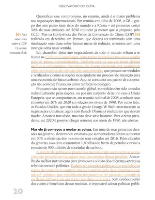 OBSERVATóRIO DO CLIMA


                      Quantificar esse compromisso, no entanto, ainda é o maior problema
                  nas negociações internacionais. Em reunião em julho de 2008, o G8 – gru-
                  po dos sete países mais ricos do mundo e a Rússia – até prometeu cortar
                  50% de suas emissões até 2050 (número já menor que o proposto pelo
    [6] Para      CCC). Mas na Conferência das Partes da Convenção do Clima (COP) [6]
   saber mais     realizada em dezembro em Poznan, que deveria ter terminado com uma
 sobre a COP      sinalização mais clara sobre futuras metas de redução, terminou sem uma
    15, acesse:   intenção séria neste sentido.
www.cop15.dk          Em dezembro deste ano negociadores de todo o mundo voltam a se
                  reunir na COP, em Copenhague, para tentar estabelecer um novo acordo
                  para os países industrializados. Também está na agenda tentar definir
                  melhor o compromisso dos países em desenvolvimento por assumirem
                  objetivos internos de redução das suas emissões que possam ser medidos
                  e verificados e como as nações ricas ajudarão no processo de transição para
                  uma economia de baixo carbono. Aqui se considera um pacote de coopera-
                  ção não somente financeiro como também tecnológico.
                      Enquanto não sai um novo acordo global, as medidas têm sido tomadas
                  individualmente pelas nações, ou por um conjunto delas, no caso a União
                  Européia, que se comprometeu, em reunião no final de 2008, a reduzir suas
                  emissões em 20% até 2020 em relação aos níveis de 1990. Por outro lado,
                  os Estados Unidos, que em toda a gestão George W. Bush atravancaram as
                  negociações climáticas, agora com Barack Obama já sinalizaram que devem
                  mudar. A notícia traz alívio, mas não deve ser o bastante. Para o novo presi-
                  dente, até 2020 é possível chegar somente aos níveis de 1990, não abaixo.

                  Mas ele já começou a mudar as coisas. Em uma de suas primeiras deci-
                  sões no governo, determinou em maio que as montadoras devem aumentar
                  em 30% a eficiência dos motores de seus veículos até 2016. Pelos cálculos
                  do governo, isso deve economizar 1,8 bilhão de barris de petróleo e evitar a
                  emissão de 900 milhões de toneladas de carbono.
                      A adoção de políticas e programas nacionais não acontecerá se as na-
                  ções não perceberem vantagens reais decorrentes dessas medidas. A esco-
                  lha do melhor instrumento para promover a adesão dos diferentes setores às
                  referidas metas é polêmica. Podem ser adotadas políticas que estabelecem
                  regras de comando-e-controle (metas e sanções pelo descumprimento de
                  metas); políticas que estabelecem instrumentos de mercado (incentivos
                  ou desincentivos); ou um misto das duas anteriores. Sem conhecimento
                  dos custos e benefícios dessas medidas, é impossível adotar políticas públi-

   20
 