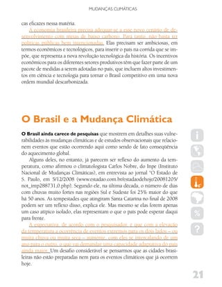 MUDANÇAS CLIMáTICAS


cas eficazes nessa matéria.
    A economia brasileira precisa adequar-se a esse novo cenário de de-
senvolvimento com metas de baixo carbono. Para tanto, não basta ter
políticas públicas bem intencionadas. Elas precisam ser ambiciosas, em
termos econômicos e tecnológicos, para inserir o país na corrida que se im-
põe, que representa a nova revolução tecnológica da história. Os incentivos
econômicos para os diferentes setores produtivos têm que fazer parte de um
pacote de medidas a serem adotadas no país, que incluem altos investimen-
tos em ciência e tecnologia para tornar o Brasil competitivo em uma nova
ordem mundial descarbonizada.




O Brasil e a Mudança Climática
O Brasil ainda carece de pesquisas que mostrem em detalhes suas vulne-
rabilidades às mudanças climáticas e de estudos observacionais que relacio-
nem eventos que estão ocorrendo aqui como sendo de fato conseqüência
do aquecimento global.
    Alguns deles, no entanto, já parecem ser reflexo do aumento da tem-
peratura, como afirmou o climatologista Carlos Nobre, do Inpe (Instituto
Nacional de Mudanças Climáticas), em entrevista ao jornal “O Estado de
S. Paulo, em 5/12/2008 (www.estadao.com.br/estadaodehoje/20081205/
not_imp288731,0.php). Segundo ele, na última década, o número de dias
com chuvas muito fortes nas regiões Sul e Sudeste foi 25% maior do que
há 50 anos. As tempestades que atingiram Santa Catarina no final de 2008
podem ser um reflexo disso, explica ele. Mas mesmo se elas forem apenas
um caso atípico isolado, elas representam o que o país pode esperar daqui
para frente.
    A expectativa, de acordo com o pesquisador, é que com a elevação
da temperatura a ocorrência de eventos extremos para os dois lados – ou
muita chuva ou muita seca – aumente, com eles se intercalando de um
ano para o outro, o que vai demandar uma capacidade adaptativa do país
ainda maior. Um desafio considerável se pensarmos que as cidades brasi-
leiras não estão preparadas nem para os eventos climáticos que já ocorrem
hoje.

                                                                              21
 