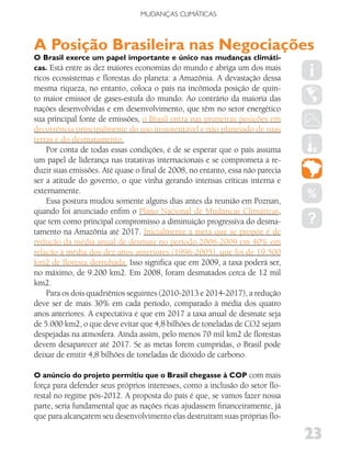 MUDANÇAS CLIMáTICAS



A Posição Brasileira nas Negociações
O Brasil exerce um papel importante e único nas mudanças climáti-
cas. Está entre as dez maiores economias do mundo e abriga um dos mais
ricos ecossistemas e florestas do planeta: a Amazônia. A devastação dessa
mesma riqueza, no entanto, coloca o país na incômoda posição de quin-
to maior emissor de gases-estufa do mundo. Ao contrário da maioria das
nações desenvolvidas e em desenvolvimento, que têm no setor energético
sua principal fonte de emissões, o Brasil entra nas primeiras posições em
decorrência principalmente do uso insustentável e não planejado de suas
terras e do desmatamento.
    Por conta de todas essas condições, é de se esperar que o país assuma
um papel de liderança nas tratativas internacionais e se comprometa a re-
duzir suas emissões. Até quase o final de 2008, no entanto, essa não parecia
ser a atitude do governo, o que vinha gerando intensas críticas interna e
externamente.
    Essa postura mudou somente alguns dias antes da reunião em Poznan,
quando foi anunciado enfim o Plano Nacional de Mudanças Climáticas,
que tem como principal compromisso a diminuição progressiva do desma-
tamento na Amazônia até 2017. Inicialmente a meta que se propõe é de
redução da média anual de desmate no período 2006-2009 em 40% em
relação à média dos dez anos anteriores (1996-2005), que foi de 19.500
km2 de floresta derrubada. Isso significa que em 2009, a taxa poderá ser,
no máximo, de 9.200 km2. Em 2008, foram desmatados cerca de 12 mil
km2.
    Para os dois quadriênios seguintes (2010-2013 e 2014-2017), a redução
deve ser de mais 30% em cada período, comparado à média dos quatro
anos anteriores. A expectativa é que em 2017 a taxa anual de desmate seja
de 5.000 km2, o que deve evitar que 4,8 bilhões de toneladas de CO2 sejam
despejadas na atmosfera. Ainda assim, pelo menos 70 mil km2 de florestas
devem desaparecer até 2017. Se as metas forem cumpridas, o Brasil pode
deixar de emitir 4,8 bilhões de toneladas de dióxido de carbono.

O anúncio do projeto permitiu que o Brasil chegasse à COP com mais
força para defender seus próprios interesses, como a inclusão do setor flo-
restal no regime pós-2012. A proposta do país é que, se vamos fazer nossa
parte, seria fundamental que as nações ricas ajudassem financeiramente, já
que para alcançarem seu desenvolvimento elas destruíram suas próprias flo-

                                                                               23
 