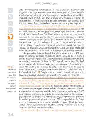 OBSERVATóRIO DO CLIMA


                   restas, poluíram sem o menor controle e ainda estimulam o desmatamento
                   irregular em várias partes do mundo, através do consumo de bens originá-
                   rios das florestas. O Brasil pede doações para o seu Fundo Amazônia[H1],
                   gerenciado pelo BNDES, que deve financiar as ações para a redução do
                   desmatamento, e defende que um modelo semelhante seja adotado para
                   financiar o controle da derrubada de florestas em outros países tropicais.
                       O plano fala ainda em dobrar a área de floresta plantada do país até
                   2020, passando dos atuais 5,5 milhões para 11 milhões de hectares. Cerca
                   de 2 milhões de hectares seria preenchidos com espécies nativas. Os outros
                   3,5 milhões, com eucaliptos. Também foram incluídos outros programas já
                   existentes no país que, quando foram criados, não tinham como objetivo
                   primário a limitação das emissões de gases de efeito estufa, mas que tiveram
                   esse resultado como “efeito colateral”. É o caso do Programa Conservação de
                   Energia Elétrica (Procel) – que entrou no plano como incentivo à troca de
                   1 milhão de geladeiras velhas, emissores de CFC, um dos gases-estufa, por
                   novas, em um período de dez anos – e dos projetos de biodiesel e etanol.
                       O Programa Brasileiro do Etanol, lançado originalmente em 1975 em
                   reação ao aumento do preço do petróleo desde a crise de 1973, é hoje a
                   menina dos olhos do presidente Lula quando se fala em empenho brasileiro
                   na redução das emissões. De fato, de 2003, quando a tecnologia Flex Fuel
                   chegou ao mercado de automóveis, até o ano passado, o Brasil deixou de
  [8] Estima-      emitir 42,5 milhões de toneladas de CO2 só em decorrência da troca do
    se que isso    uso da gasolina pelo etanol, segundo cálculos da Unica (União da Indústria
    represente     de Cana-de-Açúcar) [8]. No plano foi previsto um fomento à indústria do
    quase 20%      etanol para alcançar um aumento médio de 11% ao ano no consumo.
  das emissões         Uma das críticas dos ambientalistas ao plano foi a ausência de me-
     brasileiras   tas para a ampliação dos investimentos em fontes de energia renovável,
   do gás sem      por meio do Proinfa (Programa de Incentivos às Fontes Alternativas de
      contar o     Energia Elétrica), criado em 2002. O plano fala apenas em aumento de
desmatamento       consumo de carvão vegetal sustentável em substituição ao carvão mineral.
 da Amazônia.      A primeira fase de implantação do Proinfa consistiu na instalação de 3.300
                   megawatts em capacidade de geração de energia baseada em biomassa, pe-
                   quenas plantas de hidrelétricas e energia eólica, correspondente a quase 1%
                   do total da produção de eletricidade em 2002. A segunda fase do Proin-
                   fa previa o aumento de participação dessas fontes para 10% da produção.
                   Contudo novas regulamentações do setor de energia revisaram essa meta, e
                   a segunda fase ficou sem definição clara.
                       Pelo contrário, aliás, o Brasil pode vir a agravar suas emissões no

   24
 