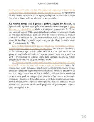 MUDANÇAS CLIMáTICAS


setor energético uma vez que tem planos de aumentar a presença de
usinas movidas a fontes fósseis em sua matriz energética. Esse problema,
historicamente não existia, já que a geração do país é em sua maioria limpa,
baseada em fontes hídricas. Mas isso começa a mudar.

Ao mesmo tempo que o governo ganhava elogios em Poznan, era
apresentando aqui no Brasil pelo Ministério de Minas e Energia, o Plano
Decenal de Energia Elétrica. O documento prevê a construção de 82 usi-
nas termelétricas até 2017, sendo 68 delas movidas a combustíveis fósseis,
os principais responsáveis pelo alto nível de emissões em todo o mundo.
Com isso, as emissões de CO2 por meio dessas usinas podem passar dos
atuais 14,4 milhões de toneladas por ano para 39 milhões de toneladas em
2017, um aumento de 172%.
    Essa medida vai na contra-mão do movimento mundial por uma eco-
nomia que emita menos carbono na atmosfera. Para dar sua contribuição
na luta contra o aquecimento global, o Brasil – e isso vale tanto para os
governos (nacional e subnacionais), quanto para as empresas e a sociedade
civil –, precisa atuar em todas as esferas para alcançar o desafio de reduzir
em geral suas emissões de gases de efeito estufa.
    O Observatório do Clima defende que esse processo passa pela con-
strução de metas nos mais diferentes setores da economia. Nas próxi-
mas páginas foram destacados aqueles que colaboram fortemente com as
emissões e precisam urgentemente modificar seus processos produtivos de
modo a mitigar esse impacto. Por outro lado, também foram ressaltados
os setores que poderão, nas próximas décadas, sofrer com os impactos das
mudanças climáticas e demandam desde já medidas adaptativas que redu-
zam os danos futuros. Sugestões de mitigação e adaptação para cada um dos
setores estão presentes na minuta de projeto de lei que compõe a segunda
parte desta publicação.




                                                                                25
 