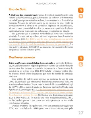 MUDANÇAS CLIMáTICAS


Uso do Solo
A dinâmica dos ecossistemas terrestres depende de interações entre uma
série de ciclos bioquímicos, particularmente o de carbono, o de nutrientes
e o hidrológico, que estão sujeitos a alterações em decorrência de atividades
humanas. No caso do carbono, como ele se encontra no solo, retido na
biomassa (troncos e folhas) e em compostos orgânicos em decomposição,
a forma como a humanidade interfere na terra tem a capacidade de alterar
significativamente os estoques de carbono dos ecossistemas do planeta.
    Isso quer dizer que as diferentes modalidades de uso do solo, incluindo
atividades florestais e de agricultura, são uma importante fonte de emissões
antrópicas de GEE. Em 2000 o uso do solo, a mudança do uso do solo
e as florestas (setor conhecido pela sigla LULUCF) foram responsáveis
por mais de 30% do total das emissões humanas de gases-estufa. Por
este motivo, atividades de LULUCF são essenciais para evitar interferências
perigosas ao sistema climático global.


Desflorestamento
Entre as diferentes modalidades de uso do solo, a supressão de flores-
tas, ou desflorestamento, responde pelo maior volume de carbono lançado
na atmosfera. Das emissões acumuladas em decorrência das mudanças de
uso da terra no período entre 1700-1990 (tabela 1), Estados Unidos, Chi-
na, Rússia e Brasil foram responsáveis por mais da metade das emissões
históricas.
    Uma análise de padrões mais recentes de mudança de uso da terra
(2000-2005) mostra que a taxa anual de desflorestamento ainda é alta. De
acordo estudo do Instituto Virtual Internacional de Mudanças Globais (Ivig)
da COPPE-UFRJ, a partir de dados do Programa das Nações Unidas para
Agricultura e Alimentação (FAO), o desflorestamento é a mudança de uso
da terra que mais emite CO2, uma vez que apresenta o maior estoque
de carbono por unidade de área. No Brasil, a taxa de desmatamento entre
2000 e 2005 (0,6% a.a.) foi mais de três vezes a média mundial (0,18%),
em boa medida porque o país possui um maior percentual de área ainda
com florestas primárias.
    O único inventário feito pelo Brasil sobre suas emissões (divulgado em
2004, mas com dados de 1994) aponta que a Amazônia responde pela

                                                                                27
 