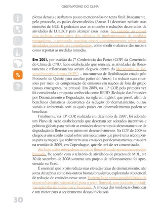 OBSERVATóRIO DO CLIMA


     plexas demais e acabaram pouco mencionadas no texto final. Basicamente,
     pelo protocolo, os países desenvolvidos (Anexo 1) deveriam reduzir suas
     emissões de GEE. E poderiam usar as emissões e reduções decorrentes de
     atividades de LULUCF para alcançar essas metas. No entanto, ao prever
     essa inclusão como parte dos esforços de implementação de medidas
     mitigadoras, o protocolo suscitou novos questionamentos sobre quais
     atividades poderiam ser consideradas, como medir o alcance das metas e
     como reportar as medidas tomadas.

     Em 2001, por ocasião da 7ª Conferência das Partes (COP) da Convenção
     do Clima da ONU, ficou estabelecido que somente as atividades de flores-
     tamento e reflorestamento seriam elegíveis dentro do Mecanismo de De-
     senvolvimento Limpo (MDL) – instrumento de flexibilização criado pelo
     Protocolo de Quioto para auxiliar países do Anexo I a reduzir suas emis-
     sões por meio da compensação de emissões em nações de fora do grupo
     (países emergentes, na prática). Em 2005, na 11ª COP, pela primeira vez
     foi considerada a proposta conhecida como REDD (Redução das Emissões
     por Desmatamento e Degradação, na sigla em inglês), que prevê, além de
     benefícios climáticos decorrentes da redução do desmatamento, outros
     sociais e ambientais com os quais países em desenvolvimento podem se
     beneficiar.
         Finalmente, na 13ª COP realizada em dezembro de 2007, foi adotado
                                   ,
     um Plano de Ação estabelecendo que deveriam ser adotados incentivos e
     políticas globais para reduzir as emissões decorrentes do desmatamento e da
     degradação de florestas em países em desenvolvimento. Na COP de 2008 se
     chegou a um acordo inicial sobre um mecanismo que prevê uma recompen-
     sa para as nações que reduzirem suas emissões por desmatamento, mas será
     na reunião de 2009, em Copenhague, que ele terá de ser concretizado.
         Até hoje ações mitigadoras no setor florestal ainda apresentam escopo
     limitado. De acordo com o relatório de atividades de projetos de MDL, até
     30 de setembro de 2008 somente um projeto de reflorestamento foi apre-
     sentado no Brasil.
         É essencial que o país reduza suas elevadas taxas de desmatamento, não
     só na Amazônia como nos outros biomas brasileiros, explorando o potencial
     de redução de emissões nesse setor. Existem hoje várias possibilidades de
     desenvolvimento sustentável para o setor florestal, que incluem iniciati-
     vas agrícolas de alimentos e biomassa. A ameaça das mudanças climáticas
     é um motor para o aceleramento dessas iniciativas.

30
 