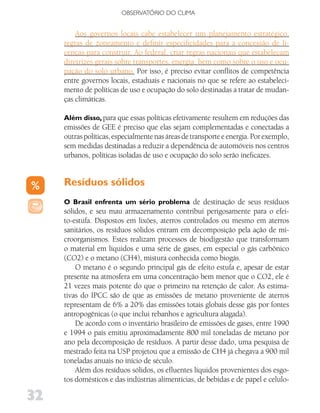 OBSERVATóRIO DO CLIMA


         Aos governos locais cabe estabelecer um planejamento estratégico,
     regras de zoneamento e definir especificidades para a concessão de li-
     cenças para construir. Ao federal, criar regras nacionais que estabeleçam
     diretrizes gerais sobre transportes, energia, bem como sobre o uso e ocu-
     pação do solo urbano. Por isso, é preciso evitar conflitos de competência
     entre governos locais, estaduais e nacionais no que se refere ao estabeleci-
     mento de políticas de uso e ocupação do solo destinadas a tratar de mudan-
     ças climáticas.

     Além disso, para que essas políticas efetivamente resultem em reduções das
     emissões de GEE é preciso que elas sejam complementadas e conectadas a
     outras políticas, especialmente nas áreas de transporte e energia. Por exemplo,
     sem medidas destinadas a reduzir a dependência de automóveis nos centros
     urbanos, políticas isoladas de uso e ocupação do solo serão ineficazes.


     Resíduos sólidos
     O Brasil enfrenta um sério problema de destinação de seus resíduos
     sólidos, e seu mau armazenamento contribui perigosamente para o efei-
     to-estufa. Dispostos em lixões, aterros controlados ou mesmo em aterros
     sanitários, os resíduos sólidos entram em decomposição pela ação de mi-
     croorganismos. Estes realizam processos de biodigestão que transformam
     o material em líquidos e uma série de gases, em especial o gás carbônico
     (CO2) e o metano (CH4), mistura conhecida como biogás.
         O metano é o segundo principal gás de efeito estufa e, apesar de estar
     presente na atmosfera em uma concentração bem menor que o CO2, ele é
     21 vezes mais potente do que o primeiro na retenção de calor. As estima-
     tivas do IPCC são de que as emissões de metano proveniente de aterros
     representam de 6% a 20% das emissões totais globais desse gás por fontes
     antropogênicas (o que inclui rebanhos e agricultura alagada).
         De acordo com o inventário brasileiro de emissões de gases, entre 1990
     e 1994 o país emitiu aproximadamente 800 mil toneladas de metano por
     ano pela decomposição de resíduos. A partir desse dado, uma pesquisa de
     mestrado feita na USP projetou que a emissão de CH4 já chegava a 900 mil
     toneladas anuais no início de século.
         Além dos resíduos sólidos, os efluentes líquidos provenientes dos esgo-
     tos domésticos e das indústrias alimentícias, de bebidas e de papel e celulo-

32
 