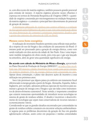 MUDANÇAS CLIMáTICAS


se, com altos teores de matéria orgânica, também possuem grande potencial
para emissão de metano. A matéria orgânica presente nesses efluentes é
expressa em termos de Demanda Bioquímica de Oxigênio (DBO) – quanti-
dade de oxigênio consumida por microorganismos na oxidação bioquímica
da matéria orgânica – e constitui o principal fator determinante do potencial
de geração de metano.
    A destinação adequada de resíduos nos centros urbanos e a redução
do lixo gerado pelos habitantes do país (o que tem uma implicação direta
em uma diminuição do consumo) constituem importantes desafios para
a gestão das emissões de emissões de GEE no Brasil.

Metano como fonte energética
    A realização do inventário brasileiro permitiu uma reflexão mais profun-
da a respeito do uso do biogás e das condições de saneamento do Brasil. O
metano pode ser processado para a geração de energia elétrica, como vem
sendo realizado em dois aterros da cidade de São Paulo. Esta é uma impor-
tante medida mitigadora do efeito estufa, pois evita que o gás seja lançado
na atmosfera, além de gerar uma quantidade significativa de energia.

De acordo com cálculo do Ministério de Minas e Energia, apresentado
no Plano Decenal de Produção de Energia 2008/2017, se todo o lixo recol-
hido nas 300 maiores cidades brasileiras fosse usado para gerar energia,
ele poderia produzir 15% da energia elétrica total consumida no país.
Apesar dessa constatação, o plano não descreve ações de incentivo a essa
utilização nos próximos anos.
     Isso é tão promissor que alguns países já conferem um tratamento fiscal
diferenciado à energia gerada a partir do biogás. Alemanha, Espanha, Itália e
Inglaterra, por exemplo, adotaram políticas especiais de incentivos para au-
mentar a geração de energia com o biogás e que são tidas como instrumen-
tos de desenvolvimento sustentável. Neste sentido, é importante considerar
que existem numerosas oportunidades de introduzir novas tecnologias no
sistema de gestão de resíduos sólidos. O desafio é incentivar o desenvolvi-
mento de tecnologias que sejam mais conservadoras de recursos naturais e
economicamente viáveis.
Considerando-se que os grandes desafios encontrados por comunidades na
gestão de resíduos sólidos consistem em encontrar soluções ambientalmen-
te seguras para os problemas decorrentes da geração do lixo em grandes
aglomerações urbanas, assim como em pequenas e médias comunidades

                                                                                33
 