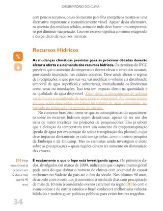 OBSERVATóRIO DO CLIMA


                  com poucos recursos, o uso do metano para fins energéticos mostra-se uma
                  alternativa importante e economicamente viável. Apesar dessa alternativa,
                  na questão dos resíduos sólidos, acima de tudo deve haver um compromis-
                  so por diminuir sua geração. Lixo em excesso significa consumo exagerado
                  e desperdício de recursos naturais.


                  Recursos Hídricos
                  As mudanças climáticas previstas para as próximas décadas deverão
                  afetar a oferta e a demanda dos recursos hídricos. Os cientistas do IPCC
                  prevêem que o aumento da temperatura deverá elevar o nível dos oceanos,
                  provocando inundação nas cidades costeiras. Deve ainda alterar o regime
                  de precipitações, o que por sua vez vai modificar o volume e a distribuição
                  temporal da água superficial e subterrânea, intensificando os fenômenos
                  como secas ou inundações. Isso terá um impacto direto na quantidade e
                  na qualidade da água disponível. Além disso, o derretimento de geleiras
                  vai diminuir a quantidade de água potável disponível. Ao mesmo tempo
                  em que serão observadas mudanças no volume de água consumido, so-
                  bretudo na irrigação e na geração de energia.
                      No contexto brasileiro, teme-se que as conseqüências do aquecimen-
                  to sobre os recursos hídricos sejam desastrosas, apesar de ser um dos
                  itens de maior incerteza nas projeções de pesquisadores. Eles já sabem
                  que a elevação da temperatura trará um aumento da evapotranspiração
                  (perda de água por evaporação do solo e transpiração das plantas), o que
                  deve impactar diretamente os cultivos agrícolas, como mostrou pesquisa
                  da Embrapa e da Unicamp. Mas os cientistas ainda investigam o efeito
                  sobre as precipitações – quais regiões devem ter aumento ou diminuição
                  das chuvas.

    [9] Hoje      É exatamente o que o Inpe está investigando agora. Os primeiros da-
essas chuvas já   dos, divulgados em março de 2009, indicaram que o aquecimento global
  ocorrem em      pode mais do que dobrar o número de chuvas com potencial de causar
 12 dias a mais   enchentes no Sudeste do país até o fim do século. Nos últimos 40 anos,
    que há 40     de acordo com o instituto, já aumentou a média de dias com precipitação
          anos.   de mais de 10 mm (considerado evento extremo) na região.[9] Só com o
                  avanço desse e de outros estudos o Brasil conhecerá melhor suas vulnera-
                  bilidades e poderá guiar políticas públicas para evitar futuras tragédias.

  34
 