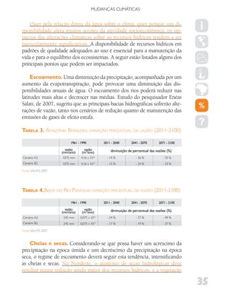 MUDANÇAS CLIMáTICAS


    Quer pela relação direta da água sobre o clima, quer porque sua di-
sponibilidade afeta muitos setores da atividade socioeconômica, os im-
pactos das alterações climáticas sobre os recursos hídricos tendem a ser
particularmente significativos. A disponibilidade de recursos hídricos em
padrões de qualidade adequados ao uso é essencial para a manutenção da
vida e para o equilíbrio dos ecossistemas. A seguir estão listados alguns dos
principais pontos que podem ser impactados.

     Escoamento. Uma diminuição da precipitação, acompanhada por um
aumento da evapotranspiração, pode provocar uma diminuição das dis-
ponibilidades anuais de água. O escoamento dos rios poderá reduzir nas
latitudes mais altas e decrescer nas médias. Estudo do pesquisador Enéas
Salati, de 2007, sugeriu que as principais bacias hidrográficas sofrerão alte-
rações de vazão, tanto nos cenários de redução quanto de manutenção das
emissões de gases de efeito estufa.

TaBela 3. aMazônIa brasIleIra: varIação perCentual da vazão (2011-2100)

                            1961 - 1990          2011 - 2040      2041 - 2070      2071 - 2100

                         vazão       vazão           diminuição de percentual das vazões (%)
                       (mm/ano)     (m3/ano)
Cenário A2             1075 mm     4,16 x 1012     - 14 %            - 26 %           - 35 %
Cenário B2             1075 mm     4,16 x 1012     - 15 %            - 24 %           - 33 %

Fonte: SALATI, 2007.




TaBela 4. baCIa do rIo paraGuaI: varIação perCentual da vazão (2011-2100)

                            1961 - 1990          2011 - 2040      2041 - 2070      2071 - 2100

                         vazão       vazão           diminuição de percentual das vazões (%)
                       (mm/ano)     (m3/ano)
Cenário A2             245 mm     0,075 x 1012     - 24 %            - 37 %           - 49 %
Cenário B2             245 mm     0,075 x 1012     - 17 %            - 19 %           - 37 %

Fonte: SALATI, 2007.



    Cheias e secas. Considerando-se que possa haver um acréscimo da
precipitação na época úmida e um decréscimo da precipitação na época
seca, o regime de escoamento deverá seguir esta tendência, intensificando
as cheias e secas. No Nordeste, o aumento de secas hidrológicas deve
resultar numa redução ainda maior dos recursos hídricos, e a vegetação

                                                                                                 35
 
