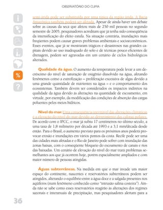 OBSERVATóRIO DO CLIMA


     semi-árida pode ser substituída por uma típica da região árida. A Bacia
     Amazônica também poderá ser afetada. Apesar de ainda haver um debate
     sobre as causas da seca que afetou mais de 250 mil pessoas no segundo
     semestre de 2005, pesquisadores acreditam que já tenha sido conseqüência
     da intensificação do efeito estufa. Na situação contrária, inundações mais
     freqüentes podem causar graves problemas ambientais e socioeconômicos.
     Esses eventos, que já se mostraram trágicos e desastrosos nas grandes ca-
     pitais devido ao uso inadequado do solo e de técnicas pouco eficientes de
     drenagem, podem ser agravadas em um cenário de ciclos hidrológicos
     alterados.

         Qualidade da água. O aumento da temperatura pode levar a um de-
     créscimo do nível de saturação de oxigênio dissolvido na água, afetando
     fenômenos como a eutrofização – proliferação excessiva de algas devido a
     uma grande quantidade de nutrientes na água – e o comportamento dos
     ecossistemas. Também devem ser considerados os impactos indiretos na
     qualidade da água devido às alterações na quantidade de escoamento, em
     virtude, por exemplo, da modificação das condições de absorção das cargas
     poluentes pelos meios hídricos.

         Nível do mar. Uma conseqüência inevitável das alterações climáticas
     é a elevação do nível do mar devido ao derretimento das calotas polares.
     De acordo com o IPCC, o mar já subiu 17 centímetros no último século, a
     uma taxa de 1,8 milímetro por década até 1993 e a 3,1 mm/década desde
     então. Para o Brasil, o aumento previsto para os próximos anos poderá pro-
     vocar erosão e inundações em vários pontos da costa. Recife pode ser uma
     das cidades mais afetadas e o Rio de Janeiro pode sofrer com inundação das
     zonas baixas, com o conseqüente bloqueio do escoamento de canais e rios
     das baixadas. Um cenário de elevação do nível do mar trará problemas se-
     melhantes aos que já ocorrem hoje, porém espacialmente ampliados e com
     maior número de pessoas atingidas.

         Águas subterrâneas. Na medida em que o mar invade um maior
     espaço do continente, nascentes e reservatórios subterrâneos podem ser
     atingidos, alterando o equilíbrio entre a água doce e a salgada presentes nos
     aqüíferos (num fenômeno conhecido como “intrusão salina costeira”). Ain-
     da não se sabe como esses reservatórios reagirão às alterações dos regimes
     sazonais e interanuais de precipitação, mas pesquisadores alertam para a

36
 