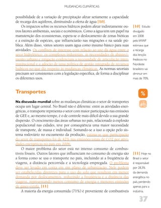 MUDANÇAS CLIMáTICAS


possibilidade de a variação de precipitação afetar seriamente a capacidade
de recarga dos aqüíferos, diminuindo a oferta de água [10].
    Os impactos sobre os recursos hídricos podem afetar indiretamente ou-       [10]     Estudo
tros fatores ambientais, sociais e econômicos. Como a água tem um papel na      divulgado
manutenção dos ecossistemas, espera-se o deslocamento de zonas bióticas         em 2008
e a extinção de espécies, que influenciarão nas migrações e na saúde pú-        pelo WWF
blica. Além disso, vários setores usam água como insumo básico para suas        estimava que
atividades. Os conflitos de interesse com relação ao uso da água entre o        a recarga
setor hidrelétrico, os complexos industriais, as necessidades de abasteci-      dos lençóis
mento urbano e irrigação evidenciam a necessidade de articulação inter-         freáticos no
institucional e a adoção de uma política de gestão integrada de recursos        Nordeste
hídricos no que diz respeito às mudanças climáticas. As normas setoriais        brasileiro vai
precisam ser consistentes com a legislação específica, de forma a disciplinar   diminuir em
os diferentes usos.                                                             mais de 70%.



Transportes
Na discussão mundial sobre as mudanças climáticas o setor de transportes
ocupa um lugar central. No Brasil não é diferente: entre as atividades ener-
géticas, o transporte representa o setor com maior participação nas emissões
de GEE e, ao mesmo tempo, é o de controle mais difícil devido a sua grande
dispersão. O crescimento das áreas urbanas no país, relacionado à explosão
populacional nas cidades, teve por conseqüência uma maior necessidade
de transporte, de massa e individual. Somando-se a isso a opção pelo sis-
tema rodoviário no escoamento da produção, estima-se que participação
do setor de transportes foi de 42% nas emissões totais de CO2 por ativi-
dades energéticas no país em 2006.
    O maior problema do setor está no intenso consumo de combus-
tíveis fósseis. Outros fatores que influenciam no consumo de energia são        [11] Hoje no
a forma como se usa o transporte no país, incluindo aí a freqüência de          Brasil o setor
viagens, a distância percorrida e a tecnologia empregada. O problema            é responsável
deve ser levado em conta em um plano de urbanização. Nele podem                 por 28,3%
ser estabelecidas diretrizes para o uso do solo que resultem em menor           da demanda
demanda por deslocamentos, reduzindo a freqüência e a distância das             energética no
viagens, representando menos consumo de energia e menores emissões              país, perdendo
de gases-estufa. [11]                                                           apenas para a
    A maioria da energia consumida (71%) é proveniente de combustíveis          indústria.


                                                                                     37
 