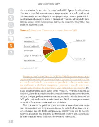 OBSERVATóRIO DO CLIMA


     não renováveis e de alto nível de emissões de GEE. Apesar de o Brasil tam-
     bém usar o etanol de cana-de-açúcar, o que o deixa menos dependente de
     petróleo do que os demais países, esta proporção permanece preocupante.
     Combustíveis alternativos, como o gás natural veicular e eletricidade, tam-
     bém são usados como substitutos ao petróleo no transporte rodoviário, mas
     ainda em pequena escala.

     gráfIco 3. eMIssões de Carbono por setor no brasIl eM 2006

           Outros 3%
                                                                 Industrial 30%
           S. energético 7%

           Comercial e público 1%

           Residencial 5%


           Geração de eletricidade 8%
                                                               Transportes 42%
           Agropecuário 4%



     Fonte: Adaptado de SILVA, 2007




          Pesquisas do Centro Clima da COPPE-UFRJ demonstram que com a
     expansão das emissões de gases-estufa pela queima de combustíveis fós-
     seis em decorrência do crescimento da população e da economia, ações
     que melhorem a eficiência energética e ampliem o uso de fontes ren-
     ováveis serão medidas de importância vital para mitigar as emissões. Po-
     líticas governamentais já em curso como Proálcool, Programa Nacional de
     Biodiesel, além das não relacionadas ao setor de transportes como Proinfa,
     Procel e Conpet, podem promover uma redução de 14% das emissões de
     CO2 pela queima de combustíveis fósseis em 2020, na comparação com
     um cenário futuro sem a adoção dessas iniciativas.
          Mas em termos de políticas governamentais é necessário fazer muito
     mais para construir um programa consistente de redução de emissões no se-
     tor, com ações que vão desde a ampliação de incentivos ao uso de biocom-
     bustíveis, passando pela melhoria do transporte coletivo, até a construção
     de infra-estrutura para o transporte ferroviário e hidroviário.

38
 