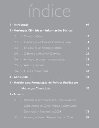 1 - Introdução
                índice                                     07

2 - Mudanças Climáticas – Informações Básicas

   2.1   - Contexto Geral                                  10

   2.2   - Introdução à Mudança ClIMátICa Global           14

   2.3   - eM busCa de uM aCordo ClIMátICo                 19

   2.4   - o brasIl e a Mudança ClIMátICa                  21

   2.4.1 - a posIção brasIleIra nas neGoCIações            23

   2.5   - aspeCtos setorIaIs                              26

   2.6   - o que é possível fazer                          46

3 - Conclusão                                              48

4 - Modelo para Formulação de Política Pública em

         Mudanças Climáticas                               50

5 - Anexos

   5.1   - proposta de anteprojeto de leI forMulado pelo

             observatórIo do ClIMa entreGue à CâMara dos

             deputados eM noveMbro de 2008                 75

   5.2   - InforMações sobre o observatórIo do ClIMa       94
 