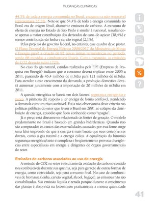 MUDANÇAS CLIMáTICAS


44,5% de toda a energia consumida no Brasil, enquanto a não-renovável
representava 55,5%. Note-se que 54,4% de toda a energia consumida no
Brasil era de origem fóssil, altamente emissora de carbono. A estrutura de
oferta de energia no Estado de São Paulo é similar à nacional, ressaltando-
se apenas a maior contribuição dos derivados de cana-de-açúcar (30,4%) e
menor contribuição de lenha e carvão vegetal (2,1%).
    Pelos projetos do governo federal, no entanto, esse quadro deve piorar.
O Plano Decenal de Energia Elétrica 2008/2017 do Ministério de Minas
e Energia prevê a criação de 82 novas usinas termelétricas no período,
sendo 68 movidas a combustíveis fósseis. Com a expansão, as emissões
de CO2 deverão subir 172%.
    No caso do gás natural, estudos realizados pela EPE (Empresa de Pes-
quisa em Energia) indicam que o consumo deverá triplicar entre 2005 a
2011, passando de 45,4 milhões de m3/dia para 121 milhões de m3/dia.
Para atender a este crescimento da demanda, a produção doméstica deve-
rá aumentar juntamente com a importação de 20 milhões de m3/dia em
2011.
    A questão energética se baseia em dois fatores: segurança energética e
preço. A primeira diz respeito a ter energia de forma confiável, atendendo
à demanda com um risco aceitável. Foi a não-observância deste critério nas
políticas públicas do setor que levou o Brasil em 2001 ao colapso da distri-
buição de energia, episódio que ficou conhecido como “apagão”.
    Já o preço está diretamente relacionado às fontes de geração. O modelo
predominante no Brasil é baseado em grandes hidrelétricas. Quando não
são computados os custos das externalidades causadas por esta fonte surge
uma falsa impressão de que a energia é mais barata que seus concorrentes
diretos, como o gás natural e a energia eólica. A equalização do binômio
segurança energética/custo é complexa e freqüentemente provoca divergên-
cias entre especialistas em energia e dirigentes de órgãos governamentais
do setor.

Emissões de carbono associadas ao uso de energia
    A emissão de CO2 no setor é resultante da oxidação do carbono contido
nos combustíveis durante sua queima, seja para geração de outras formas de
energia, como eletricidade, seja para consumo final. No caso de combustí-
veis de biomassa (lenha, carvão vegetal, álcool, bagaço), as emissões não são
contabilizadas. Sua emissão líquida é zerada porque durante o crescimento
das plantas é absorvida na fotossíntese praticamente a mesma quantidade

                                                                                41
 