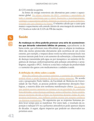 OBSERVATóRIO DO CLIMA


     de CO2 emitida na queima.
         As fontes de energia renováveis são alternativas para conter o aqueci-
     mento global. No último relatório do IPCC, cientistas e autoridades de
     todo o mundo concluíram que é viável, financeira e tecnologicamente,
     combater o aquecimento global e diminuir as emissões de gases poluentes,
     evitando um caos climático no futuro. O relatório calcula que o custo para
     manter o aquecimento sob controle (dentro de uma margem de aumento de
     2°C) ficaria ao redor de 0,12% do PIB das nações.


     Saúde
     As mudanças no clima poderão provocar uma série de acontecimen-
     tos que deixarão vulneráveis bilhões de pessoas, especialmente as de
     baixa renda, que enfrentam mais dificuldade para se adaptar às mudanças.
     Além das mortes promovidas diretamente pela ocorrência de um evento
     extremo, por exemplo, o impacto desse evento na infra-estrutura local e nos
     recursos naturais pode levar a um aumento da subnutrição, à disseminação
     de doenças transmitidas pela água ou por mosquitos e ao aumento da fre-
     qüência de doenças cardiorrespiratórias pela poluição atmosférica e aeroa-
     lérgenos, segundo o IPCC. Soma-se a essa lista a redução da produtividade
     e o aumento dos gastos com medicamentos e cuidados à saúde.

     A definição de efeito sobre a saúde
         Além dos reflexos dos eventos extremos, o aumento de temperatura
     poderá afetar a saúde humana de diversas outras maneiras. De acordo
     com o pesquisador Paulo Saldiva, da Faculdade de Medicina da Univer-
     sidade de São Paulo, as pessoas poderão experimentar alterações fisio-
     lógicas, a maioria delas sem nenhuma manifestação clínica. Ele acredita
     que poderá ocorrer aumento no número ou na gravidade de condições
     bem definidas, como doenças cardíacas, asma e infecções. Neste cenário,
     poucos morrerão devido à hiper ou hipotermia durante ondas de tem-
     peratura inclemente, mas milhares podem morrer por ataques cardíacos
     ou doenças respiratórias. Ele argumenta que as respostas humanas po-
     dem levar tempo para se manifestar. Por outro lado, o resultado da ex-
     posição à radiação UV ou a poluentes atmosféricos pode aparecer depois
     de décadas. A seguir, alguns impactos que poderão ser observados nos
     próximos anos:

42
 