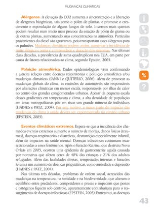MUDANÇAS CLIMáTICAS


    Alérgenos. A elevação do CO2 aumenta a sincronização e a liberação
de alérgenos biogênicos, tais como o pólen de plantas, e promove o cres-
cimento e esporulação de alguns fungos de solo. Invernos mais quentes
podem resultar num início mais precoce da estação de pólen de grama ou
de outras plantas, aumentando suas concentrações na atmosfera. Partículas
provenientes do diesel são agravantes, pois transportam esses alérgenos para
os pulmões. Mudanças climáticas podem, assim, aumentar a incidência de
rinite alérgica e asma e a intensidade e duração dos sintomas. Nas últimas
duas décadas, a prevalência de asma quadruplicou nos EUA, em parte por
causa de fatores relacionados ao clima, segundo Epstein, 2005.

    Poluição atmosférica. Dados epidemiológicos vêm confirmando
a estreita relação entre doenças respiratórias e poluição atmosférica e/ou
mudanças climáticas (IANNI e QUITERIO, 2006). Além de provocar as
mudanças globais do clima, as emissões de automóveis são responsáveis
por alterações climáticas em menor escala, responsáveis por ilhas de calor
no centro dos grandes conglomerados urbanos. Apesar da pequena escala
desses gradientes em temperatura e clima, a alta densidade de população
em áreas metropolitanas põe em risco um grande número de indivíduos
(HAINES e PATZ, 2004). Por este motivo, a maior parte do impacto das
mudanças do clima à saúde deverá ser experimentada no cenário urbano
(EPSTEIN, 2005).

    Eventos climáticos extremos. Espera-se que a incidência dos cha-
mados eventos extremos aumente o número de mortes, danos físicos (trau-
mas), doenças respiratórias e diarréicas, desnutrição especialmente infantil,
além de impactos na saúde mental. Doenças infecciosas costumam estar
relacionadas a esses fenômenos. Após o furacão Katrina, que destruiu Nova
Orleãs em 2005, ocorreu uma epidemia de gastroenterite aguda causada
por norovírus que afetou cerca de 40% das crianças e 21% dos adultos
refugiados. Além das fatalidades diretas, tempestades intensas e furacões
levam a um aumento de doenças psiquiátricas, como ansiedade e depressão
(HAINES e PATZ, 2004).
    Nas últimas três décadas, problemas de ordem social, acrescidos das
mudanças na temperatura, na umidade e na biodiversidade, que alteram o
equilíbrio entre predadores, competidores e presas e impedem que pestes
e patógenos fiquem sob controle, aparentemente contribuíram para o res-
surgimento de doenças infecciosas (EPSTEIN, 2005).Entretanto, as doenças

                                                                                43
 