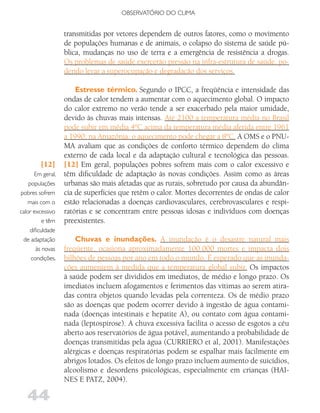 OBSERVATóRIO DO CLIMA


                   transmitidas por vetores dependem de outros fatores, como o movimento
                   de populações humanas e de animais, o colapso do sistema de saúde pú-
                   blica, mudanças no uso de terra e a emergência de resistência a drogas.
                   Os problemas de saúde exercerão pressão na infra-estrutura de saúde, po-
                   dendo levar a superocupação e degradação dos serviços.

                       Estresse térmico. Segundo o IPCC, a freqüência e intensidade das
                   ondas de calor tendem a aumentar com o aquecimento global. O impacto
                   do calor extremo no verão tende a ser exacerbado pela maior umidade,
                   devido às chuvas mais intensas. Até 2100 a temperatura média no Brasil
                   pode subir em média 4ºC acima da temperatura média aferida entre 1961
                   a 1990; na Amazônia, o aquecimento pode chegar a 8ºC. A OMS e o PNU-
                   MA avaliam que as condições de conforto térmico dependem do clima
                   externo de cada local e da adaptação cultural e tecnológica das pessoas.
         [12]      [12] Em geral, populações pobres sofrem mais com o calor excessivo e
       Em geral,   têm dificuldade de adaptação às novas condições. Assim como as áreas
    populações     urbanas são mais afetadas que as rurais, sobretudo por causa da abundân-
pobres sofrem      cia de superfícies que retêm o calor. Mortes decorrentes de ondas de calor
   mais com o      estão relacionadas a doenças cardiovasculares, cerebrovasculares e respi-
calor excessivo    ratórias e se concentram entre pessoas idosas e indivíduos com doenças
           e têm   preexistentes.
     dificuldade
 de adaptação          Chuvas e inundações. A inundação é o desastre natural mais
        às novas   freqüente, ocasiona aproximadamente 100.000 mortes e impacta dois
     condições.    bilhões de pessoas por ano em todo o mundo. É esperado que as inunda-
                   ções aumentem à medida que a temperatura global subir. Os impactos
                   à saúde podem ser divididos em imediatos, de médio e longo prazo. Os
                   imediatos incluem afogamentos e ferimentos das vítimas ao serem atira-
                   das contra objetos quando levadas pela correnteza. Os de médio prazo
                   são as doenças que podem ocorrer devido à ingestão de água contami-
                   nada (doenças intestinais e hepatite A), ou contato com água contami-
                   nada (leptospirose). A chuva excessiva facilita o acesso de esgotos a céu
                   aberto aos reservatórios de água potável, aumentando a probabilidade de
                   doenças transmitidas pela água (CURRIERO et al, 2001). Manifestações
                   alérgicas e doenças respiratórias podem se espalhar mais facilmente em
                   abrigos lotados. Os efeitos de longo prazo incluem aumento de suicídios,
                   alcoolismo e desordens psicológicas, especialmente em crianças (HAI-
                   NES E PATZ, 2004).

   44
 