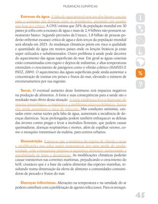 MUDANÇAS CLIMáTICAS


    Estresse da água. A falta de água potável será um dos fatores cruciais
para o aumento das doenças entre as populações, piorando um quadro
que hoje já é crítico. A ONU estima que 20% da população mundial em 30
países já sofra com a escassez de água e mais de 2,4 bilhões não possuem sa-
neamento básico. Segundo previsões da Unesco, 1,8 bilhão de pessoas po-
derão enfrentar escassez crítica de água e dois terços da população mundial
será afetada em 2025. As mudanças climáticas põem em risco a qualidade
e quantidade da água em muitos países onde os lençóis freáticos já estão
super utilizados e subalimentados. Outro problema à saúde pode decorrer
do aquecimento das águas superficiais do mar. Em geral as águas costeiras
estão contaminadas com esgoto e dejetos de indústrias, e altas temperaturas
estimulam o crescimento de patógenos como o vibrião colérico (HAINES E
PATZ, 2004). O aquecimento das águas superficiais pode ainda aumentar a
concentração de toxinas em peixes e frutos do mar, elevando o número de
envenenamentos por sua ingestão.

    Secas. O eventual aumento deste fenômeno terá impactos negativos
na produção de alimentos. A fome e suas conseqüências para a saúde são o
resultado mais óbvio dessa situação. A fome epidêmica leva à depressão do
sistema imunológico, à migração e a problemas sócio-econômicos. Juntos
eles ainda aumentam o risco de infecções. Más condições sanitárias, cau-
sadas entre outras razões pela falta de água, aumentam a incidência de do-
enças diarréicas. Secas prolongadas podem também enfraquecer as defesas
das árvores contra pragas e levar a incêndios florestais, que podem causar
queimaduras, doenças respiratórias e mortes, além de espalhar vetores, co-
mo o mosquito transmissor da malária, para centros urbanos.

    Desnutrição. Espera-se que a mudança do regime de chuvas e secas
e modificações nos solos sejam responsáveis por uma perda de produ-
tividade, com conseqüente prejuízo à segurança alimentar, aumentando a
possibilidade de fome e desnutrição. As modificações climáticas poderão
causar transtornos nas correntes marítimas, prejudicando o crescimento do
krill, crustáceo que é a base da cadeia alimentar das espécies marinhas, re-
sultando numa diminuição da oferta de alimento a comunidades consumi-
doras de pescado e frutos do mar.

   Doenças infecciosas. Alterações na temperatura e na umidade do ar
podem contribuir com a proliferação de agentes infecciosos. Para os mosqui-

                                                                               45
 