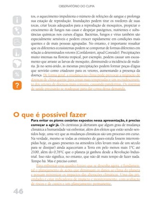 OBSERVATóRIO DO CLIMA


     tos, o aquecimento impulsiona o número de refeições de sangue e prolonga
     sua estação de reprodução. Inundações podem tirar os roedores de suas
     tocas, criar locais adequados para a reprodução de mosquitos, propiciar o
     crescimento de fungos nas casas e despejar patógenos, nutrientes e subs-
     tâncias químicas nos cursos d’água. Bactérias, fungos e vírus também são
     especialmente sensíveis e podem crescer rapidamente em condições mais
     quentes e de mais pessoas agrupadas. No entanto, é importante ressaltar
     que os diferentes ecossistemas podem se comportar de formas diferentes em
     relação a determinados vetores (Confalonieri, apud Conrado). Precipitações
     muito intensas na floresta tropical, por exemplo, podem causar um escoa-
     mento que arraste as larvas de mosquito, diminuindo a incidência de malá-
     ria. Já no semi-árido, as mesmas precipitações podem formar poças d’água
     que servirão como criadouro para os vetores, aumentando a presença da
     doença. De forma geral, a mudança no clima pode provocar a migração de
     doenças de clima quente para zonas mais temperadas e um recrudescimen-
     to dos vetores de doenças mais comuns, causando pandemias. Os sistemas
     de saúde precisarão se readequar para dar conta dessa demanda.




O que é possível fazer
     Para evitar os piores cenários expostos nessa apresentação, é preciso
     começar a agir já. Os cientistas já alertaram que algum grau de mudança
     climática a humanidade vai enfrentar, além dos efeitos que estão sendo sen-
     tidos hoje, uma vez que as mudanças climáticas são um processo em curso.
     Na verdade, mesmo se todas as emissões de gases-estufa fossem interrom-
     pidas hoje, os gases presentes na atmosfera (eles levam mais de um século
     para se dissipar) ainda aqueceriam a Terra em pelo menos mais 1°C até
     2100, além do 0,76°C que o planeta já ganhou desde a Revolução Indus-
     trial. Isso não significa, no entanto, que não dê mais tempo de fazer nada.
     Tempo há. Mas é preciso correr.
          Para enfrentar esse quadro futuro que se desenha agora, é fundamen-
     tal o planejamento de ações que diminuam os danos ao clima do planeta
     e possam minimizar os impactos das alterações climáticas. Uma das pri-
     oridades é criar indicadores de impacto e monitoramento, com avaliação
     de riscos e de custos e um planejamento permanente.

46
 