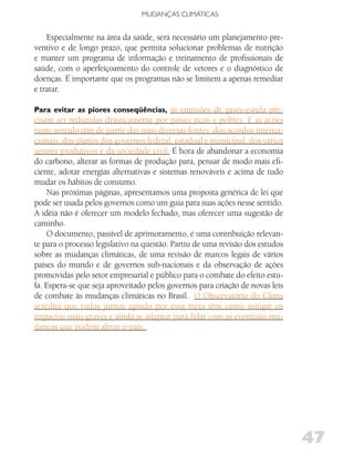 MUDANÇAS CLIMáTICAS


    Especialmente na área da saúde, será necessário um planejamento pre-
ventivo e de longo prazo, que permita solucionar problemas de nutrição
e manter um programa de informação e treinamento de profissionais de
saúde, com o aperfeiçoamento do controle de vetores e o diagnóstico de
doenças. É importante que os programas não se limitem a apenas remediar
e tratar.

Para evitar as piores conseqüências, as emissões de gases-estufa pre-
cisam ser reduzidas drasticamente por países ricos e pobres. E as ações
neste sentido têm de partir das mais diversas fontes: dos acordos interna-
cionais, dos planos dos governos federal, estadual e municipal, dos vários
setores produtivos e da sociedade civil. É hora de abandonar a economia
do carbono, alterar as formas de produção para, pensar de modo mais efi-
ciente, adotar energias alternativas e sistemas renováveis e acima de tudo
mudar os hábitos de consumo.
    Nas próximas páginas, apresentamos uma proposta genérica de lei que
pode ser usada pelos governos como um guia para suas ações nesse sentido.
A idéia não é oferecer um modelo fechado, mas oferecer uma sugestão de
caminho.
    O documento, passível de aprimoramento, é uma contribuição relevan-
te para o processo legislativo na questão. Partiu de uma revisão dos estudos
sobre as mudanças climáticas, de uma revisão de marcos legais de vários
países do mundo e de governos sub-nacionais e da observação de ações
promovidas pelo setor empresarial e público para o combate do efeito estu-
fa. Espera-se que seja aproveitado pelos governos para criação de novas leis
de combate às mudanças climáticas no Brasil. O Observatório do Clima
acredita que todos juntos agindo por essa meta têm como mitigar os
impactos mais graves e ainda se adaptar para lidar com as eventuais mu-
danças que podem afetar o país.




                                                                               47
 