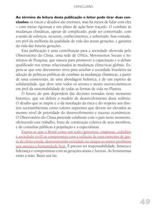 CONCLUSÃO


Ao término da leitura desta publicação o leitor pode tirar duas con-
clusões: os riscos e desafios são enormes, mas há meios de lidar com eles
– com metas rigorosas e um plano de ação bem traçado. O combate às
mudanças climáticas, apesar de complicado, pode ser contornado, com
a união de esforços, recursos, conhecimentos, e sobretudo, boa vontade,
em prol da melhoria da qualidade de vida das atuais gerações, e garantia
da vida das futuras gerações.
    Esta publicação é uma contribuição para a sociedade oferecida pelo
Observatório do Clima, uma rede de ONGs, Movimentos Sociais e In-
stitutos de Pesquisa, que nasceu para promover a capacitação e o debate
qualificado nos temas relacionados às mudanças clima´ticas globais. Es-
pera-se que este documento sirva para auxiliar a sociedade brasileira na
adoção de políticas públicas de combate às mudanças climáticas, a partir
de uma cosmovisão, de uma abordagem holística, e de um espírito de
solidariedade, que deve unir todos os setores e atores sócioeconômicos
em prol da sustentabilidade de todas as formas de vida no Planeta.
    O futuro do país dependerá das decisões tomadas neste momento
histórico, que vai definir o modelo de desenvolvimento deste milênio.
O desafio que se impõe é o da instalação da ética e do respeito aos dire-
itos socioambientais como valores supremos que devem ser elevados ao
mesmo nível de prioridade do desenvolvimento e sucesso econômicos.
O Observatório do Clima pretende colaborar com o país neste momento,
oferecendo este trabalho, fruto de construção coletiva de seus membros,
e de consultas públicas à população e a especialistas.
    Espera-se que o Brasil como um todo (governos, empresas, cidadãos
e sociedade civil) se comprometa com a redução de suas emissões de gas-
es de efeito estufa, demonstrando seriedade no ataque ao maior problema
que ameaça a humanidade hoje. É preciso ter responsabilidade, firmeza e
liderança e compromisso com as gerações atuais e futuras. As ferramentas
estão à mão. Basta usá-las.




                                                                            49
 