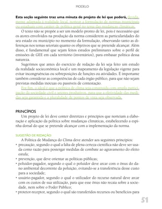 MODELO


Esta seção seguinte traz uma minuta de projeto de lei que poderá, devida-
mente adaptada à realidade local, nortear a formulação de normas municipais
ou estaduais com caráter de política geral no tema das mudanças climáticas.
    O texto não se propõe a ser um modelo pronto de lei, pois é necessário que
os atores envolvidos na produção da norma considerem as particularidades do
seu estado ou município no momento da formulação, observando tanto as di-
ferenças nos temas setoriais quanto os objetivos que se pretende alcançar. Além
disso, é fundamental que sejam feitos estudos preliminares sobre o perfil de
emissões de GEE em cada território (inventários), para embasar política dessa
natureza.
    Sugerimos que antes do exercício de redação da lei seja feito um estudo
da realidade socieconômica local e um mapeamento da legislação vigente para
evitar incongruências ou sobreposições de funções ou atividades. É importante
também considerar as competências de cada órgão público, para que não sejam
previstas medidas inócuas ou passíveis de contestação.
    Por fim, o ideal é que a política de clima seja construída com ampla partici-
pação da sociedade civil e setores produtivos, para que a efetividade das medi-
das seja garantida e a pluralidade de pontos de vista seja observada.


PRiNCíPioS
    Um projeto de lei deve conter diretrizes e princípios que norteiam a elabo-
ração e aplicação da política sobre mudanças climáticas, estabelecendo a espi-
nha dorsal do que se pretende alcançar com a implementação da norma.

SugESTão dE REdAção:
    A Política de Mudança do Clima deve atender aos seguintes princípios:
• precaução, segundo o qual a falta de plena certeza científica não deve ser usa-
  da como razão para postergar medidas de combate ao agravamento do efeito
  estufa;
• prevenção, que deve orientar as políticas públicas;
• poluidor-pagador, segundo o qual o poluidor deve arcar com o ônus do da-
  no ambiental decorrente da poluição, evitando-se a transferência desse custo
  para a sociedade;
• usuário-pagador, segundo o qual o utilizador do recurso natural deve arcar
  com os custos de sua utilização, para que esse ônus não recaia sobre a socie-
  dade, nem sobre o Poder Público;
• protetor-receptor, segundo o qual são transferidos recursos ou benefícios para

                                                                                    51
 