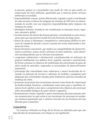 OBSERVATóRIO DO CLIMA


       as pessoas, grupos ou comunidades cujo modo de vida ou ação auxilie na
       conservação do meio ambiente, garantindo que a natureza preste serviços
       ambientais à sociedade;
     • responsabilidade comum, porém diferenciada, segundo o qual a contribuição
       de cada um para o esforço de mitigação de emissões de GEE deve ser dimen-
       sionada de acordo com sua respectiva responsabilidade pelos impactos da
       mudança do clima;
     • abordagem holística, levando-se em consideração os interesses locais, regio-
       nais, nacional e global;
     • reconhecimento do direito das futuras gerações, considerando as ações neces-
       sárias para que seja possível atendê-los num horizonte de longo prazo;
     • direito de acesso à informação, transparência e participação pública no pro-
       cesso de tomada de decisão e acesso à justiça nos temas relacionados à mu-
       dança do clima;
     • desenvolvimento sustentável, que implica na compatibilidade do desenvolvi-
       mento econômico, justiça social e proteção ao meio ambiente, como dimen-
       sões interdependentes que se reforçam mutuamente;
     • cooperação subnacional e internacional, consubstanciada na realização de
       projetos multilaterais nos âmbitos local, regional, nacional e internacional,
       de forma a alcançar os objetivos de estabilização da concentração de gases de
       efeito estufa na atmosfera, respeitadas as necessidades de desenvolvimento
       sustentável;
     • priorização das comunidades mais vulneráveis e menos favorecidas da so-
       ciedade na aplicação de recursos e aplicação de medidas e programas para
       adaptação das comunidades afetadas pelos fenômenos adversos oriundos da
       mudança do clima;
     • promoção da proteção dos ecossistemas naturais como forma de conservação
       da biodiversidade brasileira, contribuindo assim tanto para o equilíbrio cli-
       mático local e global, como para o cumprimento dos objetivos da convenção
       sobre diversidade biológica do qual o Brasil é signatário;
     • desmatamento evitado, segundo o qual a manutenção das áreas naturais nati-
       vas remanescentes no país torna-se um mecanismo de prevenção às mudan-
       ças climáticas garantindo que o carbono estocado em sua biomassa não seja
       liberado para a atmosfera.

     CoNCEiToS
        Os conceitos utilizados ao longo da lei devem ser definidos para que não
     haja dúvidas de interpretação com relação ao seu significado.

52
 