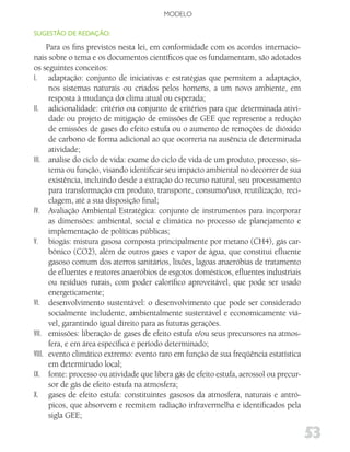MODELO

SugESTão dE REdAção:

      Para os fins previstos nesta lei, em conformidade com os acordos internacio-
nais sobre o tema e os documentos científicos que os fundamentam, são adotados
os seguintes conceitos:
I. adaptação: conjunto de iniciativas e estratégias que permitem a adaptação,
       nos sistemas naturais ou criados pelos homens, a um novo ambiente, em
       resposta à mudança do clima atual ou esperada;
II. adicionalidade: critério ou conjunto de critérios para que determinada ativi-
       dade ou projeto de mitigação de emissões de GEE que represente a redução
       de emissões de gases do efeito estufa ou o aumento de remoções de dióxido
       de carbono de forma adicional ao que ocorreria na ausência de determinada
       atividade;
III. análise do ciclo de vida: exame do ciclo de vida de um produto, processo, sis-
       tema ou função, visando identificar seu impacto ambiental no decorrer de sua
       existência, incluindo desde a extração do recurso natural, seu processamento
       para transformação em produto, transporte, consumo/uso, reutilização, reci-
       clagem, até a sua disposição final;
IV. Avaliação Ambiental Estratégica: conjunto de instrumentos para incorporar
       as dimensões: ambiental, social e climática no processo de planejamento e
       implementação de políticas públicas;
V. biogás: mistura gasosa composta principalmente por metano (CH4), gás car-
       bônico (CO2), além de outros gases e vapor de água, que constitui efluente
       gasoso comum dos aterros sanitários, lixões, lagoas anaeróbias de tratamento
       de efluentes e reatores anaeróbios de esgotos domésticos, efluentes industriais
       ou resíduos rurais, com poder calorífico aproveitável, que pode ser usado
       energeticamente;
VI. desenvolvimento sustentável: o desenvolvimento que pode ser considerado
       socialmente includente, ambientalmente sustentável e economicamente viá-
       vel, garantindo igual direito para as futuras gerações.
VII. emissões: liberação de gases de efeito estufa e/ou seus precursores na atmos-
       fera, e em área específica e período determinado;
VIII. evento climático extremo: evento raro em função de sua freqüência estatística
       em determinado local;
IX. fonte: processo ou atividade que libera gás de efeito estufa, aerossol ou precur-
       sor de gás de efeito estufa na atmosfera;
X. gases de efeito estufa: constituintes gasosos da atmosfera, naturais e antró-
       picos, que absorvem e reemitem radiação infravermelha e identificados pela
       sigla GEE;

                                                                                         53
 
