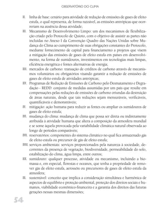 OBSERVATóRIO DO CLIMA


 XI. linha de base: cenário para atividade de redução de emissões de gases de efeito
        estufa, o qual representa, de forma razoável, as emissões antrópicas que ocor-
        reriam na ausência dessa atividade;
 XII. Mecanismo de Desenvolvimento Limpo: um dos mecanismos de flexibiliza-
        ção criado pelo Protocolo de Quioto, com o objetivo de assistir as partes não
        incluídas no Anexo I da Convenção Quadro das Nações Unidas sobre Mu-
        dança do Clima ao cumprimento de suas obrigações constantes do Protocolo,
        mediante fornecimento de capital para financiamento a projetos que visem
        a mitigação das emissões de gases de efeito estufa em países em desenvolvi-
        mento, na forma de sumidouros, investimentos em tecnologias mais limpas,
        eficiência energética e fontes alternativas de energia;
 XIII. mercados de carbono: transação de créditos de carbono através de mecanis-
        mos voluntários ou obrigatórios visando garantir a redução de emissões de
        gases de efeito estufa de atividades antrópicas;
 XIV. Programas de Redução de Emissões de Carbono pelo Desmatamento e Degra-
        dação - REDD: conjunto de medidas assumidas por um país que resulte em
        compensações pelas reduções de emissões de carbono oriundas da destruição
        de áreas naturais, desde que tais reduções sejam mensuráveis, verificáveis,
        quantificáveis e demonstráveis;
 XV. mitigação: ação humana para reduzir as fontes ou ampliar os sumidouros de
        gases de efeito estufa;
 XVI. mudança do clima: mudança de clima que possa ser direta ou indiretamente
        atribuída à atividade humana que altera a composição da atmosfera mundial
        e se some àquela provocada pela variabilidade climática natural observada ao
        longo de períodos comparáveis;
 XVII. reservatórios: componentes do sistema climático no qual fica armazenado gás
        de efeito estufa ou precursor de gás de efeito estufa;
 XVIII. serviços ambientais: serviços proporcionados pela natureza à sociedade, de-
        correntes da presença de vegetação, biodiversidade, permeabilidade do solo,
        estabilização do clima, água limpa, entre outros;
 XIX. sumidouro: qualquer processo, atividade ou mecanismo, incluindo a bio-
        massa e, em especial, florestas e oceanos, que tenha a propriedade de remo-
        ver gás de efeito estufa, aerossóis ou precursores de gases de efeito estufa da
        atmosfera;
 XX. sustentável: conceito que implica a consideração simultânea e harmônica de
        aspectos de equilíbrio e proteção ambiental, proteção dos direitos sociais e hu-
        manos, viabilidade econômico-financeira e a garantia dos direitos das futuras
        gerações nessas mesmas dimensões;

54
 