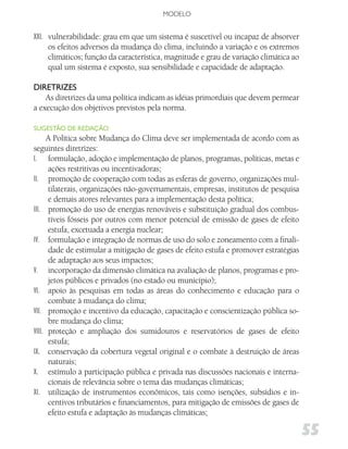 MODELO


XXI. vulnerabilidade: grau em que um sistema é suscetível ou incapaz de absorver
     os efeitos adversos da mudança do clima, incluindo a variação e os extremos
     climáticos; função da característica, magnitude e grau de variação climática ao
     qual um sistema é exposto, sua sensibilidade e capacidade de adaptação.

diRETRizES
    As diretrizes da uma política indicam as idéias primordiais que devem permear
a execução dos objetivos previstos pela norma.

SugESTão dE REdAção:
      A Política sobre Mudança do Clima deve ser implementada de acordo com as
seguintes diretrizes:
I. formulação, adoção e implementação de planos, programas, políticas, metas e
      ações restritivas ou incentivadoras;
II. promoção de cooperação com todas as esferas de governo, organizações mul-
      tilaterais, organizações não-governamentais, empresas, institutos de pesquisa
      e demais atores relevantes para a implementação desta política;
III. promoção do uso de energias renováveis e substituição gradual dos combus-
      tíveis fósseis por outros com menor potencial de emissão de gases de efeito
      estufa, excetuada a energia nuclear;
IV. formulação e integração de normas de uso do solo e zoneamento com a finali-
      dade de estimular a mitigação de gases de efeito estufa e promover estratégias
      de adaptação aos seus impactos;
V. incorporação da dimensão climática na avaliação de planos, programas e pro-
      jetos públicos e privados (no estado ou município);
VI. apoio às pesquisas em todas as áreas do conhecimento e educação para o
      combate à mudança do clima;
VII. promoção e incentivo da educação, capacitação e conscientização pública so-
      bre mudança do clima;
VIII. proteção e ampliação dos sumidouros e reservatórios de gases de efeito
      estufa;
IX. conservação da cobertura vegetal original e o combate à destruição de áreas
      naturais;
X. estímulo à participação pública e privada nas discussões nacionais e interna-
      cionais de relevância sobre o tema das mudanças climáticas;
XI. utilização de instrumentos econômicos, tais como isenções, subsídios e in-
      centivos tributários e financiamentos, para mitigação de emissões de gases de
      efeito estufa e adaptação às mudanças climáticas;

                                                                                       55
 