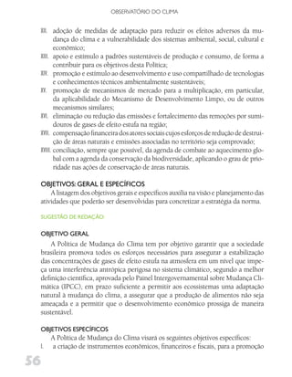 OBSERVATóRIO DO CLIMA


 XII. adoção de medidas de adaptação para reduzir os efeitos adversos da mu-
        dança do clima e a vulnerabilidade dos sistemas ambiental, social, cultural e
        econômico;
 XIII. apoio e estímulo a padrões sustentáveis de produção e consumo, de forma a
        contribuir para os objetivos desta Política;
 XIV. promoção e estímulo ao desenvolvimento e uso compartilhado de tecnologias
        e conhecimentos técnicos ambientalmente sustentáveis;
 XV. promoção de mecanismos de mercado para a multiplicação, em particular,
        da aplicabilidade do Mecanismo de Desenvolvimento Limpo, ou de outros
        mecanismos similares;
 XVI. eliminação ou redução das emissões e fortalecimento das remoções por sumi-
        douros de gases de efeito estufa na região;
 XVII. compensação financeira dos atores sociais cujos esforços de redução de destrui-
        ção de áreas naturais e emissões associadas no território seja comprovado;
 XVIII. conciliação, sempre que possível, da agenda de combate ao aquecimento glo-
        bal com a agenda da conservação da biodiversidade, aplicando o grau de prio-
        ridade nas ações de conservação de áreas naturais.

 oBjETivoS: gERAl E ESPECífiCoS
     A listagem dos objetivos gerais e específicos auxilia na visão e planejamento das
 atividades que poderão ser desenvolvidas para concretizar a estratégia da norma.

 SugESTão dE REdAção:


 oBjETivo gERAl
     A Política de Mudança do Clima tem por objetivo garantir que a sociedade
 brasileira promova todos os esforços necessários para assegurar a estabilização
 das concentrações de gases de efeito estufa na atmosfera em um nível que impe-
 ça uma interferência antrópica perigosa no sistema climático, segundo a melhor
 definição científica, aprovada pelo Painel Intergovernamental sobre Mudança Cli-
 mática (IPCC), em prazo suficiente a permitir aos ecossistemas uma adaptação
 natural à mudança do clima, a assegurar que a produção de alimentos não seja
 ameaçada e a permitir que o desenvolvimento econômico prossiga de maneira
 sustentável.

 oBjETivoS ESPECífiCoS
      A Política de Mudança do Clima visará os seguintes objetivos específicos:
 I.   a criação de instrumentos econômicos, financeiros e fiscais, para a promoção

56
 