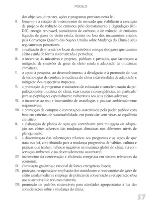 MODELO


        dos objetivos, diretrizes, ações e programas previstos nesta lei;
II.     fomento e a criação de instrumentos de mercado que viabilizem a execução
        de projetos de redução de emissões pelo desmatamento e degradação (RE-
        DD), energia renovável, sumidouros de carbono, e de redução de emissões
        líquidas de gases de efeito estufa, dentro ou fora dos mecanismos criados
        pela Convenção Quadro das Nações Unidas sobre Mudança do Clima e seus
        regulamentos posteriores;
III.    a realização de inventários locais de emissões e estoque dos gases que causam
        efeito estufa de forma sistematizada e periódica;
IV.     o incentivo às iniciativas e projetos, públicos e privados, que favoreçam a
        mitigação de emissões de gases de efeito estufa e adaptação às mudanças
        climáticas;
V.      o apoio à pesquisa, ao desenvolvimento, à divulgação e à promoção do uso
        de tecnologias de combate à mudança do clima e das medidas de adaptação e
        mitigação dos respectivos impactos;
VI.     a promoção de programas e iniciativas de educação e conscientização da po-
        pulação sobre mudança do clima, suas causas e conseqüências, em particular
        para as populações especialmente vulneráveis aos seus efeitos adversos;
VII.    o incentivo ao uso e intercâmbio de tecnologias e práticas ambientalmente
        responsáveis;
VIII.   a promoção de compras e contratações sustentáveis pelo poder público com
        base em critérios de sustentabilidade, em particular com vistas ao equilíbrio
        climático;
IX.     a elaboração de planos de ação que contribuam para mitigação ou adapta-
        ção aos efeitos adversos das mudanças climáticas nos diferentes níveis de
        planejamento;
X.      a disseminação das informações relativas aos programas e às ações de que
        trata esta lei, contribuindo para a mudança progressiva de hábitos, cultura e
        práticas que tenham reflexos negativos na mudança global do clima, na con-
        servação ambiental e no desenvolvimento sustentável;
XIV.    incremento da conservação e eficiência energética em setores relevantes da
        economia;
XV.     eliminação gradativa e racional de fontes energéticas fósseis;
XVI.    proteção, recuperação e ampliação dos sumidouros e reservatórios de gases de
        efeito estufa mediante emprego de práticas de conservação e recuperação e/ou
        uso sustentável de recursos naturais;
XVII.   promoção de padrões sustentáveis para atividades agropecuárias à luz das
        considerações sobre a mudança do clima;

                                                                                        57
 