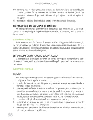 OBSERVATóRIO DO CLIMA


     XVIII. promoção da redução gradual ou eliminação de imperfeições de mercado, tais
            como incentivos fiscais, isenções tributárias e tarifárias e subsídios para todos
            os setores emissores de gases de efeito estufa que sejam contrários à legislação
            em vigor;
     XIX. incentivo à adoção de políticas e fóruns sobre mudanças climáticas.

     CoMPRoMiSSo dE REdução dE EMiSSõES
         O estabelecimento de compromisso de redução das emissões de GEE é fun-
     damental para que sejam impostas metas concretas, posteriores, para o governo
     local cumprir.

     SugESTão dE REdAção:
         Para a consecução da Política fica estabelecida a obrigatoriedade da assunção
     de compromissos de redução de emissões antrópicas agregadas oriundas do (es-
     tado ou município) expressas em dióxido de carbono equivalente dos gases efeito
     estufa listados no Protocolo de Quioto.

     ESTRATégiAS dE MiTigAção E AdAPTAção
         A listagem das estratégias no texto da norma serve para exemplificar a defi-
     nição de ações específicas a serem desenvolvidas pelo governo local em cada um
     dos temas.

     SugESTão dE REdAção:

     ENERgiA
         São estratégias de mitigação da emissão de gases de efeito estufa no setor elé-
     trico, objeto de futura regulamentação:
     I. criação de incentivos, por lei, para a geração de energia descentralizada, a
          partir de fontes renováveis;
     II. promoção de esforços em todas as esferas de governo para a eliminação de
          subsídios aos combustíveis fósseis e a criação de incentivos à geração e ao
          uso de energia renovável, tais como solar, eólica, hidroelétrica, biomassa, das
          marés, células de combustível, biodiesel, entre outras novas renováveis;
     IV. controle e redução de emissões de metano no setor elétrico;
     V. redução da geração de metano em aterros sanitários e promoção da utilização
          do gás gerado como fonte energética;
     VI. promoção de programas de eficiência energética em edifícios comerciais, pú-
          blicos e privados e em residências;

58
 