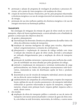 MODELO


VII. promoção e adoção de programa de rotulagem de produtos e processos efi-
      cientes, sob o ponto de vista energético e de mudança do clima;
VIII. criação de incentivos fiscais e financeiros, por lei, para pesquisas relacionadas
      à eficiência energética e ao uso de energia renovável em sistemas de conversão
      de energia;
IX. promoção do uso dos melhores padrões de eficiência energética e do uso de
      energias renováveis na iluminação pública.

TRANSPoRTE
    São estratégias de mitigação da emissão de gases de efeito estufa no setor de
transporte, objeto de futura regulamentação, a serem adotados com a finalidade de
garantir a consecução dos objetivos desta lei:
I. de gestão e planejamento:
     a) internalização da dimensão climática no planejamento da malha viária e da
        oferta dos diferentes modais de transportes;
     b) instalação de sistemas inteligentes de tráfego para veículos, objetivando
        reduzir congestionamentos e consumo de combustíveis;
     c) planejamento e implantação de sistemas de tráfego tarifado com vistas
        à redução das emissões de gases de efeito estufa, devendo a arrecadação
        ser utilizada obrigatoriamente para a ampliação da oferta de transporte
        público;
     d) promoção de medidas estruturais e operacionais para melhoria das condi-
        ções de mobilidade nas áreas afetadas por pólos geradores de tráfego;
     e) estímulo à implantação de entrepostos e terminais multimodais de carga
        preferencialmente nos limites dos principais entroncamentos rodo-ferro-
        viários, instituindo-se redes de distribuição capilar de bens e produtos
        diversos;
     f) desestímulo ao uso de veículos de transporte individual, através da expan-
        são na oferta de outros modais de viagens;
     g) estabelecimento de campanhas de conscientização a respeito dos impactos
        locais e globais do uso de veículos automotores e do transporte individual,
        enfatizando as questões relacionadas às opções de transporte, congestio-
        namento, relação entre poluição local e impacto global, impactos sobre a
        saúde, dentre outros.
II. dos modais:
     a) ampliação da oferta de transporte público e estímulo ao uso de meios de
        transporte com menor potencial poluidor e emissor de gases de efeito estu-
        fa, com ênfase na rede ferroviária, metroviária, do trólebus, e outros meios

                                                                                          59
 